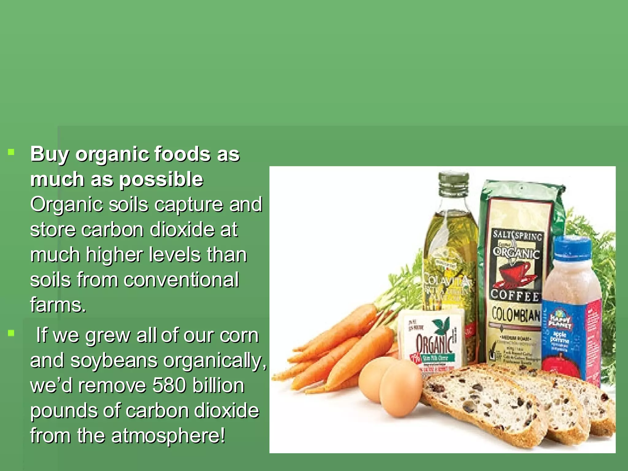 Buy organic foods as much as possible Organic soils capture and store carbon dioxide at much higher levels than soils from conventional farms. If we grew all of our corn and soybeans organically, we’d remove 580 billion pounds of carbon dioxide from the atmosphere! 