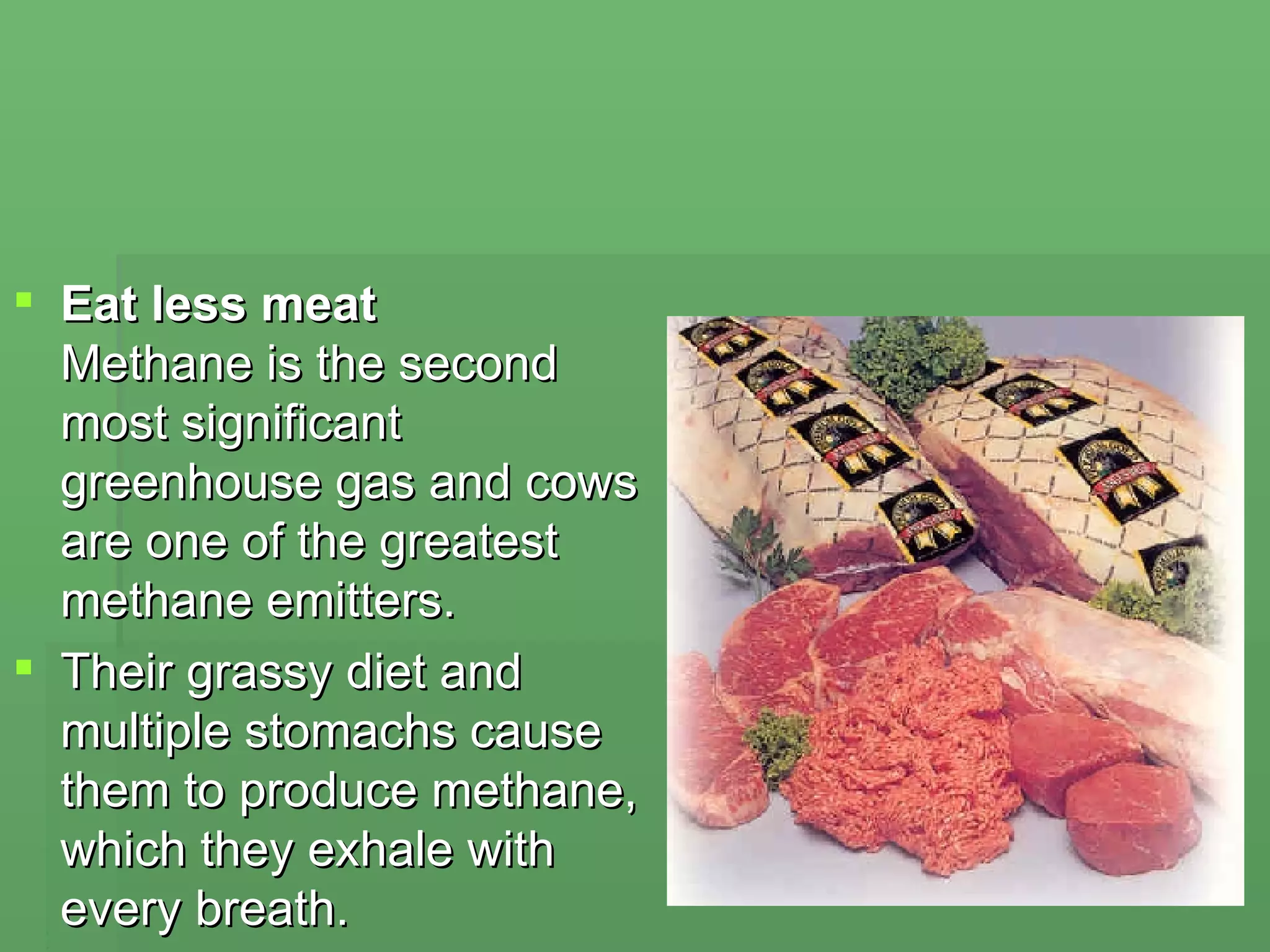 Eat less meat  Methane is the second most significant greenhouse gas and cows are one of the greatest methane emitters.  Their grassy diet and multiple stomachs cause them to produce methane, which they exhale with every breath.  