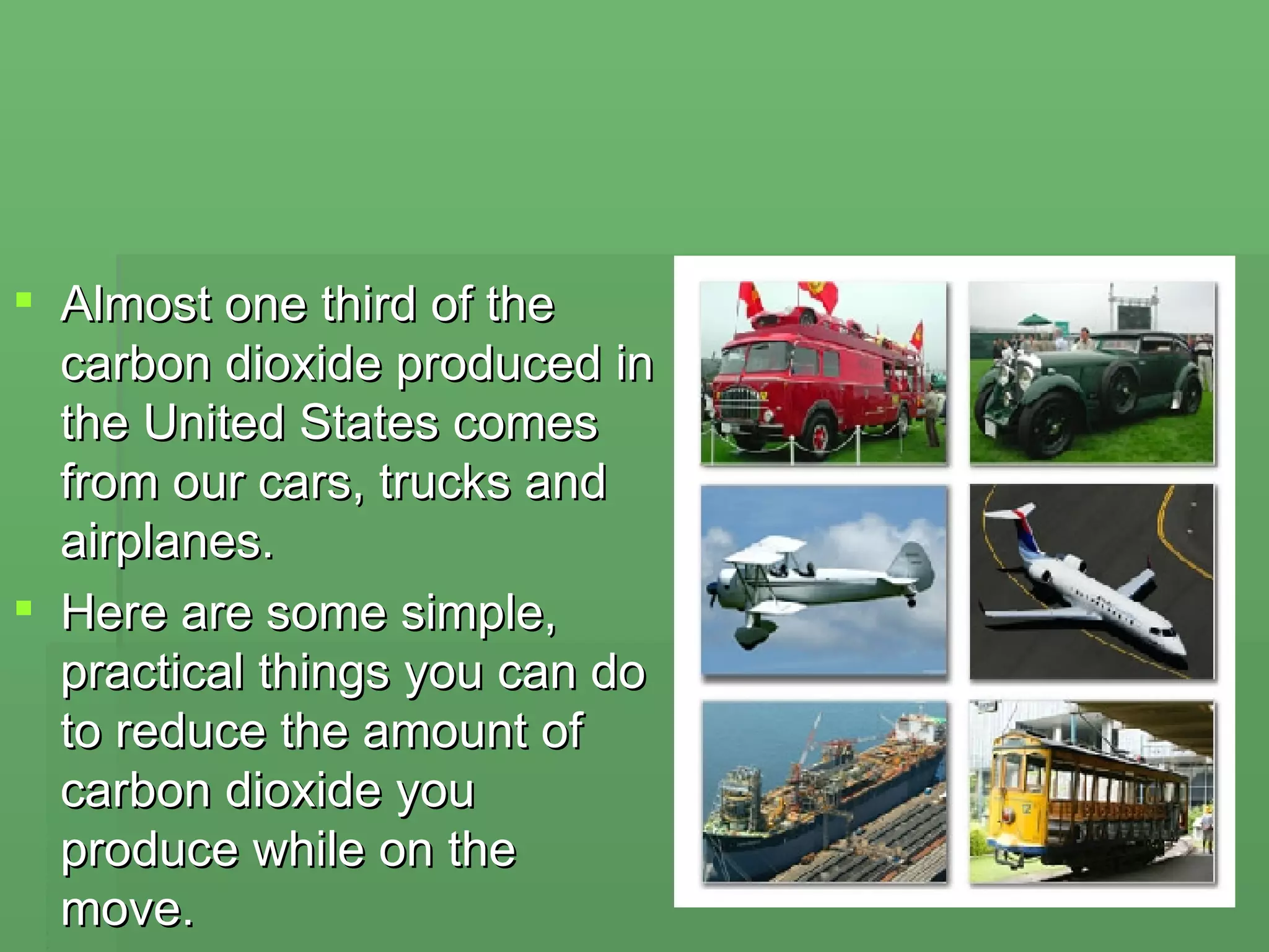 Almost one third of the carbon dioxide produced in the United States comes from our cars, trucks and airplanes.  Here are some simple, practical things you can do to reduce the amount of carbon dioxide you produce while on the move. 