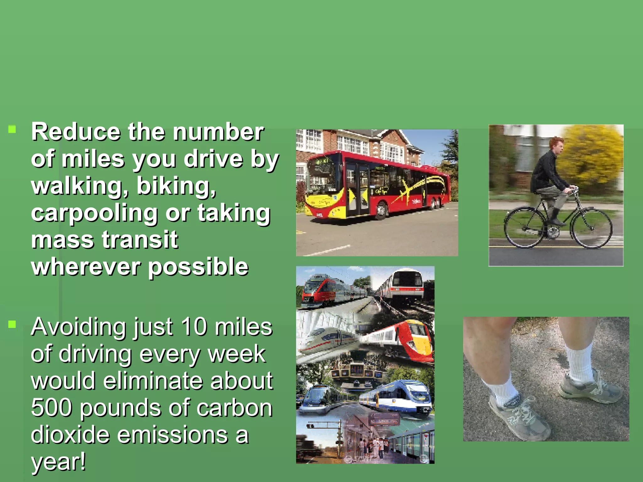 Reduce the number of miles you drive by walking, biking, carpooling or taking mass transit wherever possible Avoiding just 10 miles of driving every week would eliminate about 500 pounds of carbon dioxide emissions a year!  