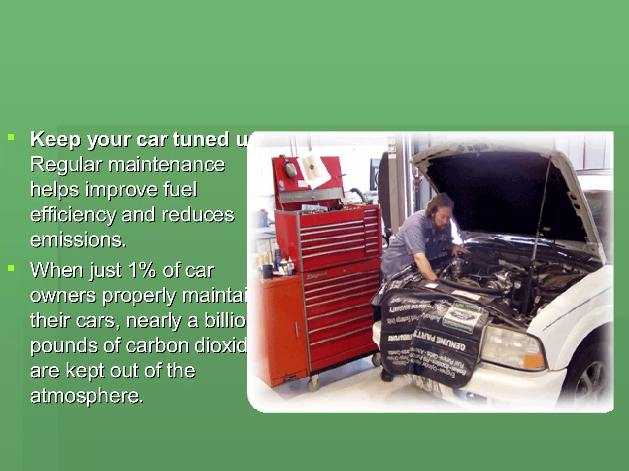 Keep your car tuned up Regular maintenance helps improve fuel efficiency and reduces emissions.  When just 1% of car owners properly maintain their cars, nearly a billion pounds of carbon dioxide are kept out of the atmosphere. 