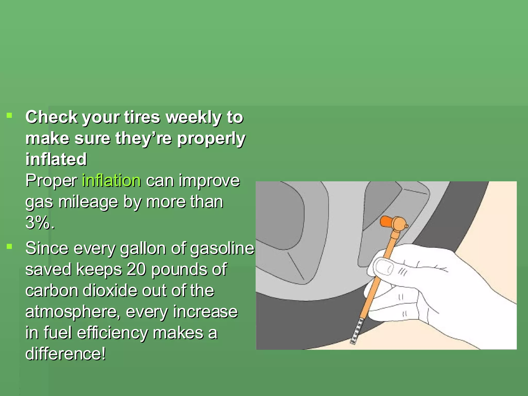 Check your tires weekly to make sure they’re properly inflated  Proper  inflation  can improve gas mileage by more than 3%.  Since every gallon of gasoline saved keeps 20 pounds of carbon dioxide out of the atmosphere, every increase in fuel efficiency makes a difference! 