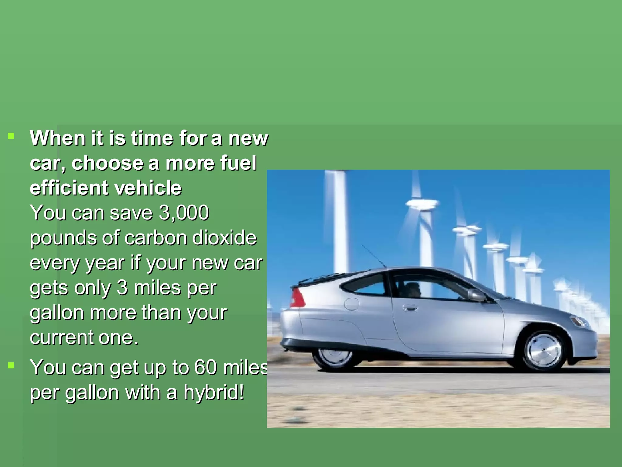 When it is time for a new car, choose a more fuel efficient vehicle You can save 3,000 pounds of carbon dioxide every year if your new car gets only 3 miles per gallon more than your current one.  You can get up to 60 miles per gallon with a hybrid!  