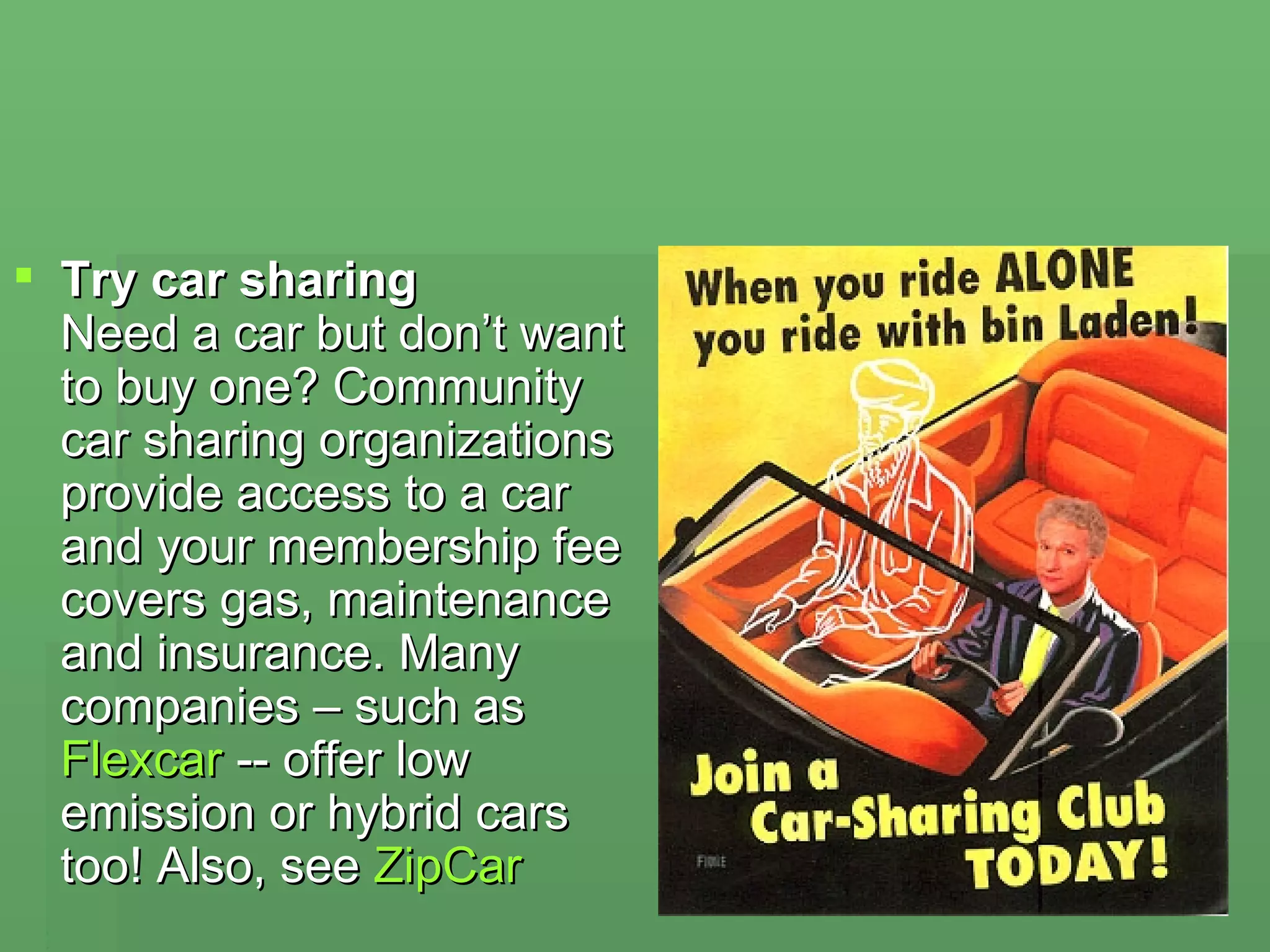 Try car sharing Need a car but don’t want to buy one? Community car sharing organizations provide access to a car and your membership fee covers gas, maintenance and insurance. Many companies – such as  Flexcar  -- offer low emission or hybrid cars too! Also, see  ZipCar   