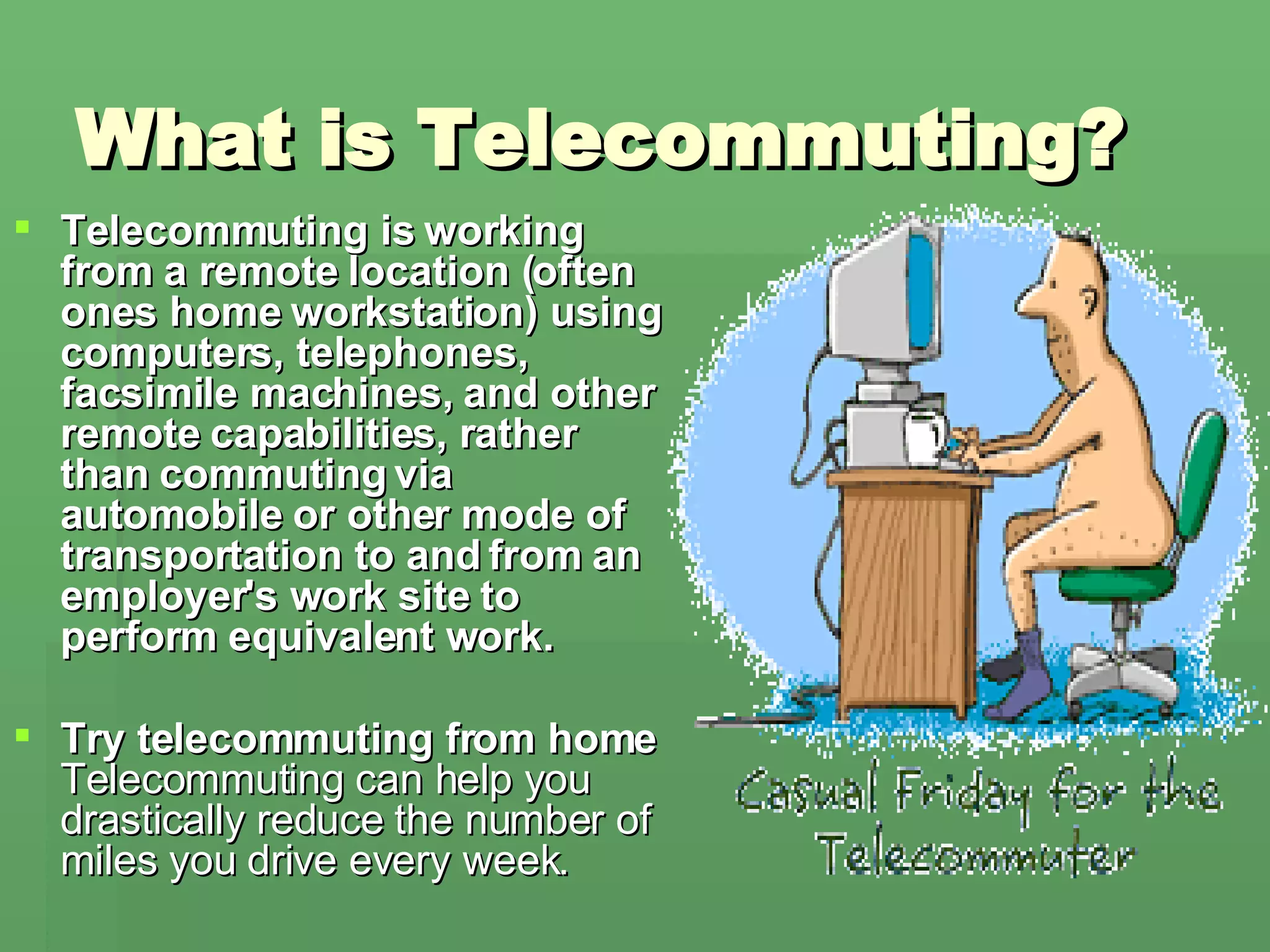 What is Telecommuting?  Telecommuting is working from a remote location (often ones home workstation) using computers, telephones, facsimile machines, and other remote capabilities, rather than commuting via automobile or other mode of transportation to and from an employer's work site to perform equivalent work. Try telecommuting from home Telecommuting can help you drastically reduce the number of miles you drive every week.  