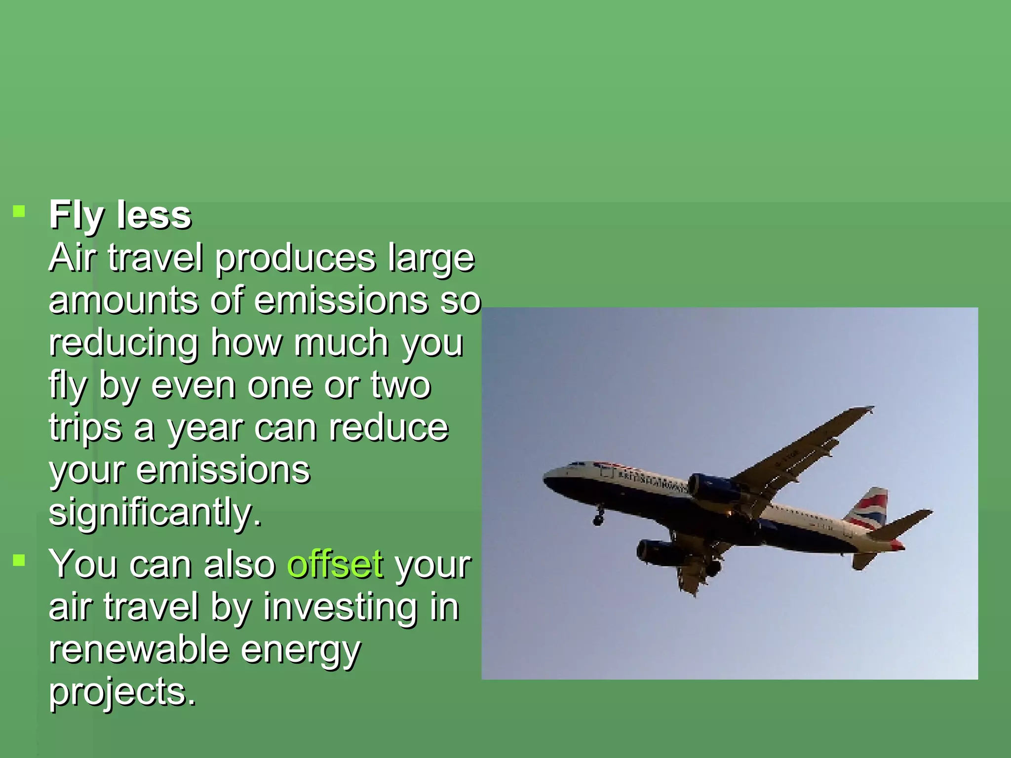 Fly less Air travel produces large amounts of emissions so reducing how much you fly by even one or two trips a year can reduce your emissions significantly.  You can also  offset  your air travel by investing in renewable energy projects. 