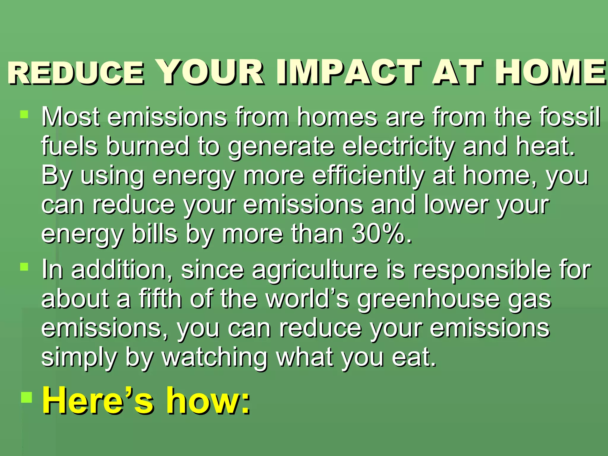 REDUCE  YOUR IMPACT AT HOME Most emissions from homes are from the fossil fuels burned to generate electricity and heat. By using energy more efficiently at home, you can reduce your emissions and lower your energy bills by more than 30%. In addition, since agriculture is responsible for about a fifth of the world’s greenhouse gas emissions, you can reduce your emissions simply by watching what you eat.  Here’s how: 