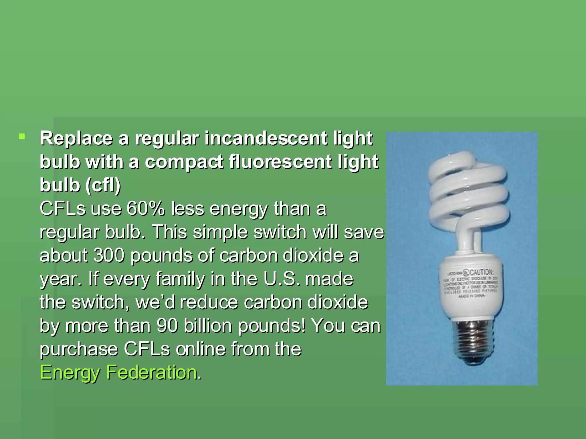 Replace a regular incandescent light bulb with a compact fluorescent light bulb (cfl) CFLs use 60% less energy than a regular bulb. This simple switch will save about 300 pounds of carbon dioxide a year. If every family in the U.S. made the switch, we’d reduce carbon dioxide by more than 90 billion pounds! You can purchase CFLs online from the  Energy Federation .  