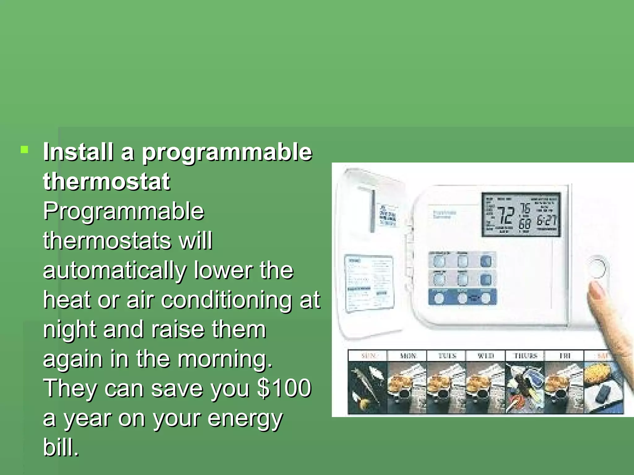 Install a programmable thermostat Programmable thermostats will automatically lower the heat or air conditioning at night and raise them again in the morning. They can save you $100 a year on your energy bill.  