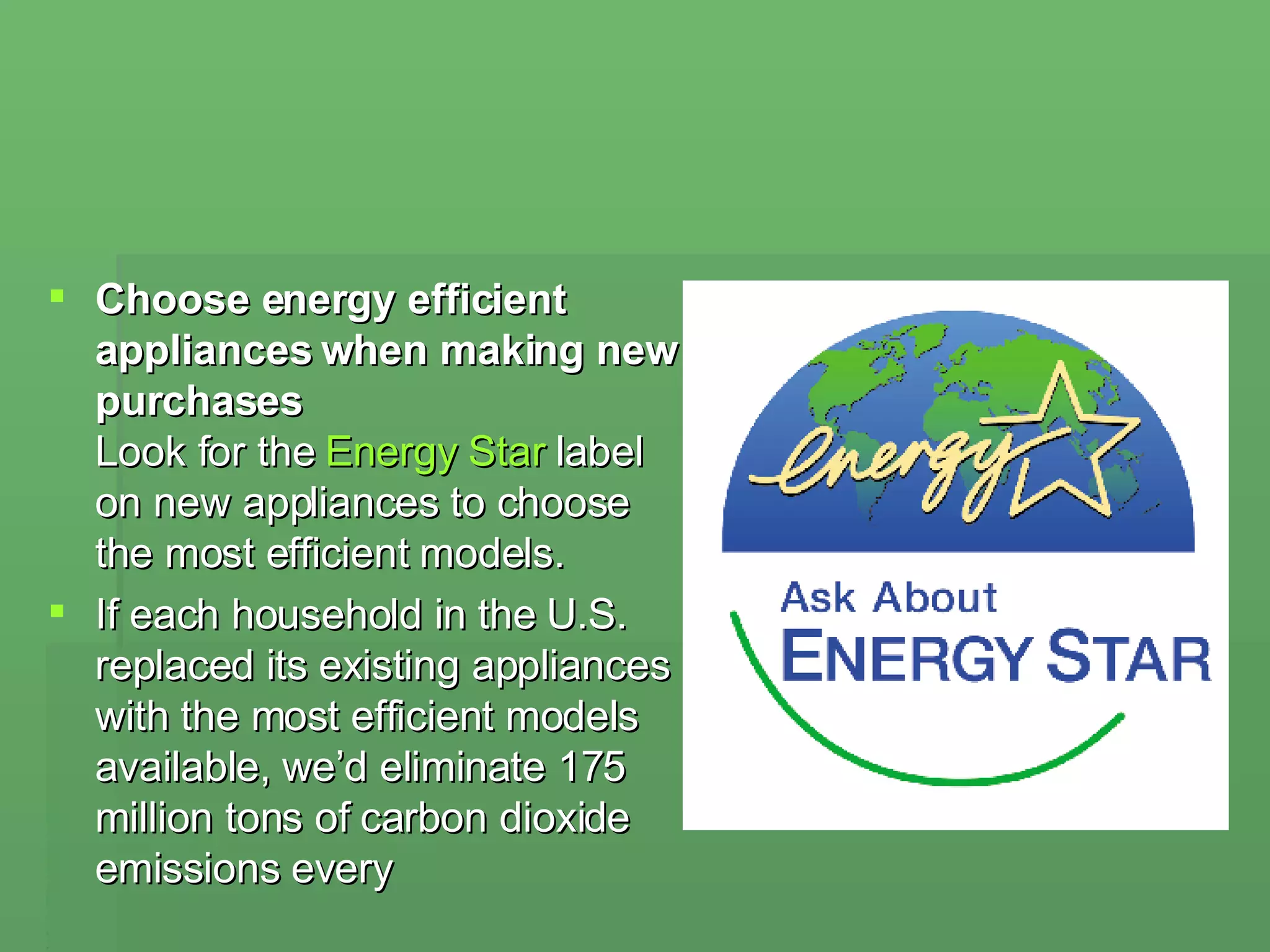 Choose energy efficient appliances when making new purchases  Look for the  Energy Star  label on new appliances to choose the most efficient models.  If each household in the U.S. replaced its existing appliances with the most efficient models available, we’d eliminate 175 million tons of carbon dioxide emissions every  