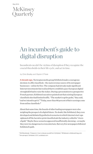 An incumbent’s guide to
digital disruption
Incumbents needn’t be victims of disruption if they recognize the
crucial thresholds in their life cycle, and act in time.
by Chris Bradley and Clayton O’Toole
A decade ago, NorwegianmediagroupSchibstedmadeacourageous
decision:toofferclassifieds—themainrevenuesourceofitsnewspaper
businesses—onlineforfree.Thecompanyhadalreadymadesignificant
Internetinvestmentsbutrealizedthattoestablishapan-Europeandigital
strongholdithadtoraisethestakes.Duringapresentationtoaprospective
Frenchpartner,SchibstedexecutivespointedoutthatexistingEuropean
classifiedssiteshadlimitedtraffic.“Themarketisupforgrabs,”theysaid,
“andweintendtogetit.”1 Today,morethan80percentoftheirearningscome
fromonlineclassifieds.2
Aboutthatsametime,theboardsofotherleadingnewspaperswerealso
weighingtheprospectofadigitalfuture.Nodoubt,likeSchibsted,theyeven
developedanddebatedhypotheticalscenariosinwhichInternetstart-ups
siphonedoffthelucrativeprintclassifiedadstheindustrycalledits“rivers
ofgold.”Maybethesescenariosappearedinsufficientlyalarming—ormaybe
theyweretoodangeroustoevenentertain.Butveryfewnewspapersfollowed
Schibsted’spath.
1
Raf Weverbergh, “8 lessons in how to disrupt yourself from Schibsted,” Whiteboard, whiteboardmag.com.
2
Annual report, Schibsted, 2015, schibsted.com.
May 2016
 