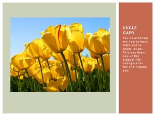 You have shown me how to have faith and to never let go. This has been one of the biggest life changers for me and I thank you.Uncle Gary