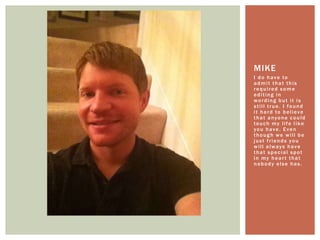 I do have to admit that this required some editing in wording but it is still true. I found it hard to believe that anyone could touch my life like you have. Even though we will be just friends you will always have that special spot in my heart that nobody else has. Mike