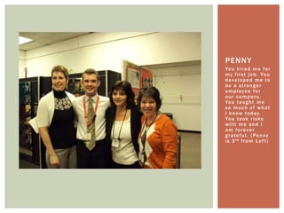 You hired me for my first job. You developed me to be a stronger employee for our company. You taught me so much of what I know today. You took risks with me and I am forever grateful. (Penny is 3rd from Left)Penny