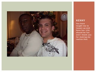 You have taught me to loosen up and have fun. Life should be fun and I thank you for making me realize that.Kenny