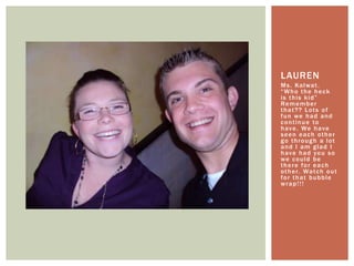 Ms. Kalwat. “Who the heck is this kid” Remember that?? Lots of fun we had and continue to have. We have seen each other go through a lot and I am glad I have had you so we could be there for each other. Watch out for that bubble wrap!!!Lauren