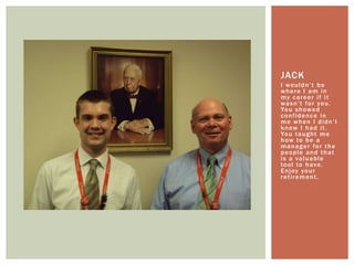 I wouldn’t be where I am in my career if it wasn’t for you. You showed confidence in me when I didn’t know I had it. You taught me how to be a manager for the people and that is a valuable tool to have. Enjoy your retirement.Jack