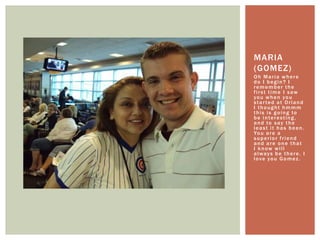 Oh Maria where do I begin? I remember the first time I saw you when you started at Orland I thought hmmm this is going to be interesting, and to say the least it has been. You are a superior friend and are one that I know will always be there. I love you Gomez.Maria (Gomez)