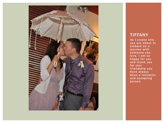 As I create this you are about to embark on a journey with someone you love. I am so happy for you and thank you for your friendship you have always been a fantastic and accepting person. Tiffany