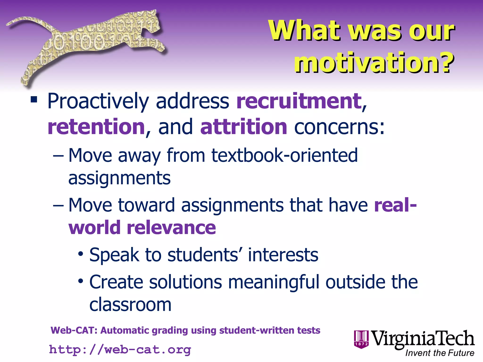 What was our motivation? Proactively address  recruitment ,  retention , and  attrition  concerns: Move away from textbook-oriented assignments Move toward assignments that have  real-world relevance Speak to students’ interests Create solutions meaningful outside the classroom http://web-cat.org 