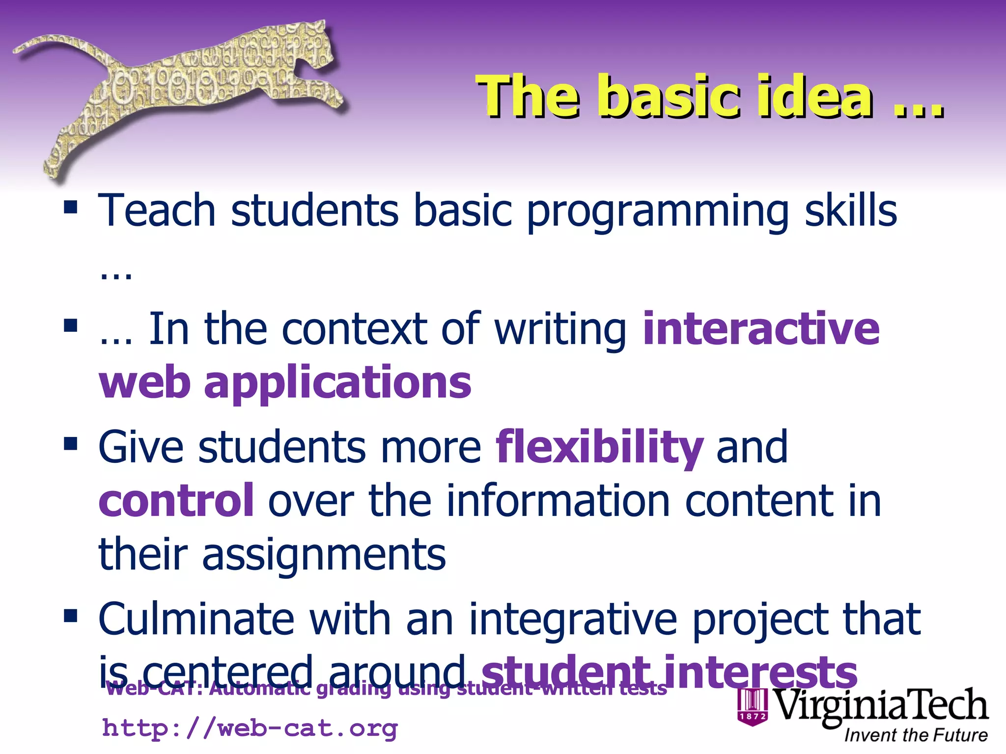 The basic idea … Teach students basic programming skills … …  In the context of writing  interactive web applications Give students more  flexibility  and  control  over the information content in their assignments Culminate with an integrative project that is centered around  student interests http://web-cat.org 