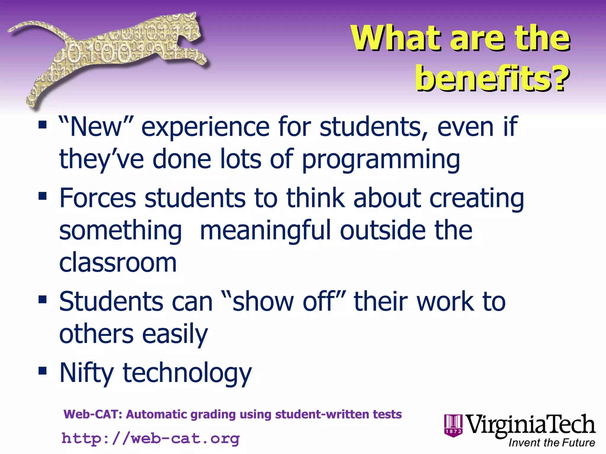 What are the benefits? “ New” experience for students, even if they’ve done lots of programming Forces students to think about creating something  meaningful outside the classroom Students can “show off” their work to others easily Nifty technology http://web-cat.org 