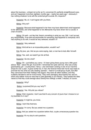 about this business – at least not so far as I’m concerned. It's perfectly straightforward case,
and as it happened more than eighteen months ago – nearly two years ago – obviously it
has nothing whatever to do with the wretched girl's suicide. Eh, inspector?
Inspector: No, sir. I can't agree with you there.
Birling: Why not?
Inspector: Because what happened to her then may have determined what happened
to her afterwards, and what happened to her afterwards may have driven her to suicide. A
chain of events.
Birling: Oh well – put like that, there's something in what you say. Still, I can't accept
any responsibility. If we were all responsible for everything that happened to everybody we'd
had anything to do with, it would be very awkward, wouldn't it?
Inspector: Very awkward.
Birling: We'd all be in an impossible position, wouldn't we?
Eric: By jove, yes. And as you were saying, dad, a man has to look after himself-
Birling: Yes, well, we needn't go into all that.
Inspector: Go into what?
Birling: Oh – just before you came – I’d been giving these young men a little good
advice. Now – about this girl, Eva Smith. I remember her quite well now. She was a lively
good-looking girl – country-bred, I fancy – and she'd been working in one of our machine
shops for over a year. A good worker too. In fact, the foreman there told me he was ready to
promote her into what we call a leading operator – head of a small group of girls. But after
they came back from their holidays that august, they were all rather restless, and they
suddenly decided to ask for more money. They were averaging about twenty-two and six,
which was neither more nor less than is paid generally in our industry. They wanted the rates
raised so that they could average about twenty-five shillings a week. I refused, of course.
Inspector: Why?
Birling: (surprised) Did you say 'why?'?
Inspector: Yes. Why did you refuse?
Birling: Well, inspector, I don't see that it's any concern of yours how I choose to run
my business. Is it now?
Inspector: It might be, you know.
Birling: I don't like that tone.
Inspector: I’m sorry. But you asked me a question.
Birling: And you asked me a question before that, a quite unnecessary question too.
Inspector: It's my duty to ask questions.
 