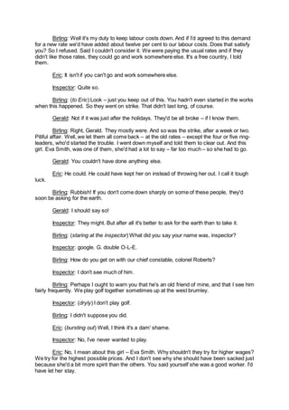Birling: Well it's my duty to keep labour costs down. And if I’d agreed to this demand
for a new rate we'd have added about twelve per cent to our labour costs. Does that satisfy
you? So I refused. Said I couldn't consider it. We were paying the usual rates and if they
didn't like those rates, they could go and work somewhere else. It's a free country, I told
them.
Eric: It isn't if you can't go and work somewhere else.
Inspector: Quite so.
Birling: (to Eric) Look – just you keep out of this. You hadn't even started in the works
when this happened. So they went on strike. That didn't last long, of course.
Gerald: Not if it was just after the holidays. They'd be all broke – if I know them.
Birling: Right, Gerald. They mostly were. And so was the strike, after a week or two.
Pitiful affair. Well, we let them all come back – at the old rates – except the four or five ring-
leaders, who'd started the trouble. I went down myself and told them to clear out. And this
girl. Eva Smith, was one of them, she'd had a lot to say – far too much – so she had to go.
Gerald: You couldn't have done anything else.
Eric: He could. He could have kept her on instead of throwing her out. I call it tough
luck.
Birling: Rubbish! If you don't come down sharply on some of these people, they'd
soon be asking for the earth.
Gerald: I should say so!
Inspector: They might. But after all it's better to ask for the earth than to take it.
Birling: (staring at the inspector) What did you say your name was, inspector?
Inspector: google. G. double O-L-E.
Birling: How do you get on with our chief constable, colonel Roberts?
Inspector: I don't see much of him.
Birling: Perhaps I ought to warn you that he's an old friend of mine, and that I see him
fairly frequently. We play golf together sometimes up at the west brumley.
Inspector: (dryly) I don't play golf.
Birling: I didn't suppose you did.
Eric: (bursting out) Well, I think it's a dam' shame.
Inspector: No, I’ve never wanted to play.
Eric: No, I mean about this girl – Eva Smith. Why shouldn't they try for higher wages?
We try for the highest possible prices. And I don't see why she should have been sacked just
because she'd a bit more spirit than the others. You said yourself she was a good worker. I'd
have let her stay.
 