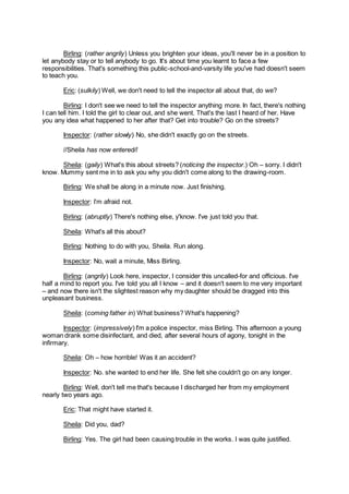 Birling: (rather angrily) Unless you brighten your ideas, you'll never be in a position to
let anybody stay or to tell anybody to go. It's about time you learnt to face a few
responsibilities. That's something this public-school-and-varsity life you've had doesn't seem
to teach you.
Eric: (sulkily) Well, we don't need to tell the inspector all about that, do we?
Birling: I don't see we need to tell the inspector anything more. In fact, there's nothing
I can tell him. I told the girl to clear out, and she went. That's the last I heard of her. Have
you any idea what happened to her after that? Get into trouble? Go on the streets?
Inspector: (rather slowly) No, she didn't exactly go on the streets.
//Sheila has now entered//
Sheila: (gaily) What's this about streets? (noticing the inspector.) Oh – sorry. I didn't
know. Mummy sent me in to ask you why you didn't come along to the drawing-room.
Birling: We shall be along in a minute now. Just finishing.
Inspector: I’m afraid not.
Birling: (abruptly) There's nothing else, y'know. I've just told you that.
Sheila: What's all this about?
Birling: Nothing to do with you, Sheila. Run along.
Inspector: No, wait a minute, Miss Birling.
Birling: (angrily) Look here, inspector, I consider this uncalled-for and officious. I've
half a mind to report you. I've told you all I know – and it doesn't seem to me very important
– and now there isn't the slightest reason why my daughter should be dragged into this
unpleasant business.
Sheila: (coming father in) What business? What's happening?
Inspector: (impressively) I'm a police inspector, miss Birling. This afternoon a young
woman drank some disinfectant, and died, after several hours of agony, tonight in the
infirmary.
Sheila: Oh – how horrible! Was it an accident?
Inspector: No. she wanted to end her life. She felt she couldn't go on any longer.
Birling: Well, don't tell me that's because I discharged her from my employment
nearly two years ago.
Eric: That might have started it.
Sheila: Did you, dad?
Birling: Yes. The girl had been causing trouble in the works. I was quite justified.
 