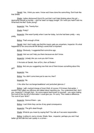 Gerald: Yes, I think you were. I know we'd have done the same thing. Don't look like
that Sheila.
Sheila: (rather distressed) Sorry! It's just that I can't help thinking about this girl –
destroying herself so horribly – and I’ve been so happy tonight. Oh I wish you hadn't told me.
What was she like? Quite young?
Inspector: Yes. Twenty-four.
Sheila: Pretty?
Inspector: She wasn't pretty when I saw her today, but she had been pretty – very
pretty.
Birling: That's enough of that.
Gerald: And I don't really see that this inquiry gets you anywhere, inspector. It's what
happened to her since she left Mr Birling's works that is important.
Birling: Obviously. I suggested that some time ago.
Gerald: And we can't help you there because we don't know.
Inspector: (slowly) Are you sure you don't know.
// He looks at Gerald, then at Eric, then at Sheila.//
Birling: And are you suggesting now that one of them knows something about this
girl?
Inspector: Yes.
Birling: You didn't come here just to see me, then?
Inspector: No.
// the other four exchange bewildered and perturbed glances.//
Birling: ( with marked change of tone) Well, of course, if I’d known that earlier, I
wouldn't has called you officious and talked about reporting you. You understand that, don't
you, inspector? I thought that – for some reason best known to yourself – you were making
the most of this tiny bit of information I could give you. I'm sorry. This makes a difference.
You sure of your facts?
Inspector: Some of them – yes.
Birling: I can't think they can be of any great consequence.
Inspector: The girl's dead though.
Sheila: What do you mean by saying that? You talk as if we were responsible--
Birling: (cutting in) Just a minute, Sheila. Now , inspector, perhaps you and I had
better go and talk this over quietly in a corner--
 