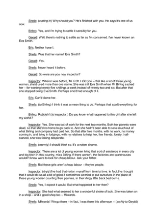 Sheila: (cutting in) Why should you? He's finished with you. He says it's one of us
now.
Birling: Yes, and I’m trying to settle it sensibly for you.
Gerald: Well, there's nothing to settle as far as I’m concerned. I've never known an
Eva Smith.
Eric: Neither have I.
Sheila: Was that her name? Eva Smith?
Gerald: Yes.
Sheila: Never heard it before.
Gerald: So were are you now inspector?
Inspector: Where I was before, Mr croft. I told you – that like a lot of these young
women, she'd used more than one name. She was still Eva Smith when Mr Birling sacked
her – for wanting twenty-five shillings a week instead of twenty-two and six. But after that
she stopped being Eva Smith. Perhaps she'd had enough of it.
Eric: Can't blame her.
Sheila: (to Birling) I think it was a mean thing to do. Perhaps that spoilt everything for
her.
Birling: Rubbish! (to inspector.) Do you know what happened to this girl after she left
my works?
Inspector: Yes. She was out of work for the next two months. Both her parents were
dead, so that she'd no home to go back to. And she hadn't been able to save much out of
what Birling and company had paid her. So that after two months, with no work, no money
coming in, and living in lodgings, with no relatives to help her, few friends, lonely, half-
starved, she was feeling desperate.
Sheila: (warmly) I should think so. It's a rotten shame.
Inspector: There are a lot of young women living that sort of existence in every city
and big town in this country, miss Birling. If there weren't, the factories and warehouses
wouldn't know were to look for cheap labour. Ask your father.
Sheila: But these girls aren't cheap labour – they're people.
Inspector: (dryly) I’ve had that notion myself from time to time. In fact, I've thought
that it would do us all a bit of good if sometimes we tried to put ourselves in the place of
these young women counting their pennies, in their dingy little back bedrooms.
Sheila: Yes, I expect it would. But what happened to her then?
Inspector: She had what seemed to her a wonderful stroke of luck. She was taken on
in a shop – and a good shop too – Milwards.
Sheila: Milwards! We go there – in fact, I was there this afternoon – (archly to Gerald)
 