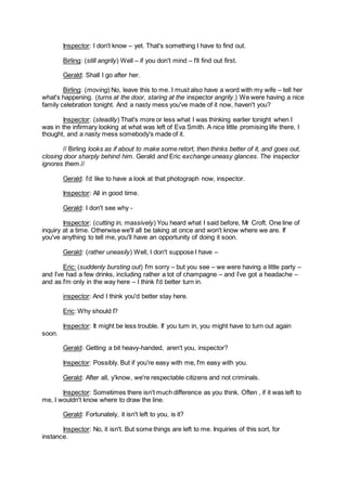 Inspector: I don't know – yet. That's something I have to find out.
Birling: (still angrily) Well – if you don't mind – I'll find out first.
Gerald: Shall I go after her.
Birling: (moving) No, leave this to me. I must also have a word with my wife – tell her
what's happening. (turns at the door, staring at the inspector angrily.) We were having a nice
family celebration tonight. And a nasty mess you've made of it now, haven't you?
Inspector: (steadily) That's more or less what I was thinking earlier tonight when I
was in the infirmary looking at what was left of Eva Smith. A nice little promising life there, I
thought, and a nasty mess somebody's made of it.
// Birling looks as if about to make some retort, then thinks better of it, and goes out,
closing door sharply behind him. Gerald and Eric exchange uneasy glances. The inspector
ignores them.//
Gerald: I’d like to have a look at that photograph now, inspector.
Inspector: All in good time.
Gerald: I don't see why -
Inspector: (cutting in, massively) You heard what I said before, Mr Croft. One line of
inquiry at a time. Otherwise we'll all be taking at once and won't know where we are. If
you've anything to tell me, you'll have an opportunity of doing it soon.
Gerald: (rather uneasily) Well, I don't suppose I have –
Eric: (suddenly bursting out) I'm sorry – but you see – we were having a little party –
and I’ve had a few drinks, including rather a lot of champagne – and I’ve got a headache –
and as I'm only in the way here – I think I'd better turn in.
inspector: And I think you'd better stay here.
Eric: Why should I?
Inspector: It might be less trouble. If you turn in, you might have to turn out again
soon.
Gerald: Getting a bit heavy-handed, aren't you, inspector?
Inspector: Possibly. But if you're easy with me, I'm easy with you.
Gerald: After all, y'know, we're respectable citizens and not criminals.
Inspector: Sometimes there isn't much difference as you think. Often , if it was left to
me, I wouldn't know where to draw the line.
Gerald: Fortunately, it isn't left to you, is it?
Inspector: No, it isn't. But some things are left to me. Inquiries of this sort, for
instance.
 