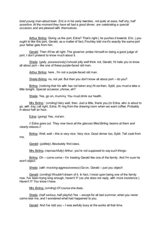 bred young man-about-town. Eric is in his early twenties, not quite at ease, half shy, half
assertive. At the moment they have all had a good dinner, are celebrating a special
occasion, and are pleased with themselves.
Arthur Birling: Giving us the port, Edna? That’s right.( he pushes it towards Eric..) you
ought to like this port, Gerald, as a matter of fact, Finchley told me it's exactly the same port
your father gets from him.
Gerald: Then it'll be all right. The governor prides himself on being a good judge of
port. I don’t pretend to know much about it.
Sheila: (gaily, possessively) Ishould jolly well think not, Gerald, I'd hate you to know
all about port – like one of these purple-faced old men.
Arthur Birling: here , I’m not a purple-faced old man.
Sheila Birling: no, not yet. But then you don't know all about port – do you?
Birling: (noticing that his wife has not taken any) N ow then, Sybil, you must a take a
little tonight. Special occasion, y'know, eh?
Sheila: Yes, go on, mummy. You must drink our health.
Mrs Birling : (smiling) Very well, then. Just a little, thank you.(to Edna, who is about to
go, with tray.) all right, Edna. I'll ring from the drawing room when we want coffee. Probably
in about half an hour.
Edna: (going) Yes, ma'am.
// Edna goes out. They now have all the glasses filled.Birling beams at them and
clearly relaxes.//
Birling: Well, well – this is very nice. Very nice. Good dinner too, Sybil. Tell cook from
me.
Gerald: (politely) Absolutely first class.
Mrs Birling: (reproachfully) Arthur, you're not supposed to say such things-
Birling: Oh – come come – I’m treating Gerald like one of the family. And I'm sure he
won't object.
Sheila: (with mocking aggressiveness) Go on, Gerald – just you object!
Gerald: (smiling) Wouldn't dream of it. In fact, I insist upon being one of the family
now. I've been trying long enough, haven't I? (as she does not reply, with more insistence.)
Haven't I? You know I have.
Mrs Birling: (smiling) Of course she does.
Sheila: (half serious, half playful) Yes – except for all last summer, when you never
came near me, and I wondered what had happened to you.
Gerald: And I’ve told you – I was awfully busy at the works all that time.
 