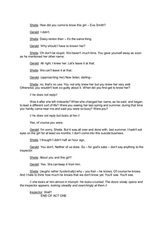 Sheila: How did you come to know this girl – Eva Smith?
Gerald: I didn't.
Sheila: Daisy renton then – it's the same thing.
Gerald: Why should I have to known her?
Sheila: Oh don't be stupid. We haven't much time. You gave yourself away as soon
as he mentioned her other name.
Gerald: All right. I knew her. Let's leave it at that.
Sheila: We can't leave it at that.
Gerald: (approaching her) Now listen, darling--
Sheila: no, that's no use. You not only knew her but you knew her very well.
Otherwise, you wouldn't look so guilty about it. When did you first get to know her?
// he does not reply//
Was it after she left milwards? When she changed her name, as he said, and began
to lead a different sort of life? Were you seeing her last spring and summer, during that time
you hardly came near me and said you were so busy? Were you?
// he does not reply but looks at her.//
Yes, of course you were.
Gerald: I'm sorry, Sheila. But it was all over and done with, last summer. I hadn't set
eyes on the girl for at least six months. I don't come into this suicide business.
Sheila: I thought I didn't half an hour ago.
Gerald: You don't. Neither of us does. So – for god's sake – don't say anything to the
inspector.
Sheila: About you and this girl?
Gerald: Yes. We can keep it from him.
Sheila: (laughs rather hysterically) why – you fool – he knows. Of course he knows.
And I hate to think how much he knows that we don't know yet. You'll see. You'll see.
// she looks at him almost in triumph. He looks crushed. The doors slowly opens and
the inspector appears, looking steadily and searchingly at them.//
Inspector: Well?
END OF ACT ONE
 