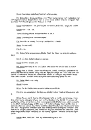 Sheila: (same tone as before) Yes,that's what you say.
Mrs Birling: Now, Sheila, don't tease him. When you're married you'll realize that men
with important work to do sometimes have to spend nearly all their time and energy on their
business. You'll have to get used to that, just as I had.
Sheila: I don't believe I will. (half playful, half serious, to Gerald.) So you be careful.
Gerald: Oh – I will, I will.
//Eric suddenly guffaws. His parents look at him.//
Sheila: (severely) Now – what's the joke?
Eric: I don't know – really. Suddenly I felt I just had to laugh.
Sheila: You're squiffy.
Eric: I’m not.
Mrs Birling: What an expression, Sheila! Really the things you girls pick up these
days!
Eric: If you think that's the best she can do-
Sheila: Don't be an ass, Eric.
Mrs Birling: Now stop it, you two. Arthur, what about this famous toast of yours?
Birling: Yes, of course. ( clears his throat.) well, Gerald, I know you agreed that we
should only have this quiet little family party. It's a pity sir George and – we – lady croft can't
be with us, but they're abroad and so it can't be helped. As I told you, they sent me a very
nice cable – couldn't be nicer. I'm not sorry that we're celebrating quietly like this-
Mrs Birling: Much nicer really.
Gerald: I agree.
Birling: So do I, but it makes speech-making more difficult-
Eric: (not too rudely) Well . Don't do any. We'll drink their health and have done with
it.
Birling: No, we won't. It's one of the happiest nights of my life. And one day, I hope,
Eric, when you've a daughter of your own, you'll understand why. Gerald, I’m going to tell
you frankly, without any pretences, that your engagement to Sheila means a tremendous lot
to me. She'll make you happy, and I’m sure you'll make her happy. You're just the kind of
son-in-law I always wanted. Your father and I have been friendly rivals in business for some
time now – though crofts limited are both older and bigger than Birling and company – and
now you've brought us together, and perhaps we may look forward to the time when Crofts
and Birlings are no longer competing but are working together – for lower costs and higher
prices.
Gerald: Hear, hear! And I think my father would agree to that.
 