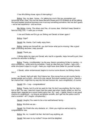 // has Mrs Birling shows signs of interrupting.//
Birling: Yes, my dear, I know – I’m talking too much. But you youngsters just
remember what I Said. We can't let these Bernard Shaws and H.G.Wellses do all the talking.
We hard-headed practical business men must say something sometime. And we don't guess
– we've had experience - and we know.
Mrs Birling. (rising. The others rise) Yes, of course, dear. Well don't keep Gerald in
here too long. Eric – I want you a minute.
// she and Sheila and Eric go out. Birling and Gerald sit down again.//
Birling: Cigar?
Gerald: No, thanks. Can't really enjoy them.
Birling: (taking one himself) Ah, you don't know what you're missing. I like a good
cigar. (indicating decanter.) help yourself.
Gerald: Thank you.
// Birling lights his cigar and Gerald, who had lit a cigarette, helps himself to port, then
pushes the decanter to Birling.//
Birling: Thanks. (confidentially.) by the way, there's something I’d like to mention – in
strict confidence – while we're by ourselves. I have an idea that your mother – lady croft –
while she doesn't object to my girl – feels you might have done better for yourself socially -
// Gerald, rather embarrassed, begins to murmur some dissent, but Birling checks
him.//
no, Gerald, that's all right. Don't blame her. She comes from an old country family –
landed people and so forth – and so it's only natural. But what I wanted to say is – there's a
fair chance that I might find my way into the next honours list. Just a knighthood, of course.
Gerald: Oh – I say – congratulations!
Birling: Thanks, but it's a bit too early for that. So don't say anything. But I’ve had a
hint or two. You see, I was lord mayor here two years ago when royalty visited us. And I’ve
always been regarded as a sound useful party man. So – well – I gather there's a very good
chance of a knighthood – so long as we behave ourselfs, don't get into the police court or
start a scandal – eh? ( laughs complacently.)
Gerald: (laughs) You seem to be a nice well-behaved family -
Birling: We think we are -
Gerald: So if that's the only obstacle, sir , I think you might as well accept my
congratulations now.
Birling: No, no, I couldn't do that. And don't say anything yet.
Gerald: Not even to my mother? I know she'd be delighted.
 