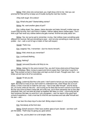 Birling: Well, when she comes back, you might drop a hint to her. And you can
promise her that we'll try to keep out of trouble during the next few months.
//they both laugh. Eric enters//
Eric: What's the joke? Started telling stories?
Birling: No. want another glass of port?
Eric: (sitting down) Yes, please. (takes decanter and helps himself.) mother says we
mustn't stay too long. But I don't think it matters. I left'em talking about clothes again. You'd
think a girl had never any clothes before she gets married. Women are potty about 'em.
Birling: Yes, but you've got to remember, my boy, that clothes mean something quite
different to a woman. Not just something to wear – and not only something to make 'em look
prettier – but – well, a sort of sign or token of their self-respect.
Gerald: That's true.
Eric: (eagerly) Yes, I remember – (but he checks himself.)
Birling: Well, what do you remember?
Eric: (confused) Nothing.
Birling: Nothing?
Gerald: (amused) Sounds a bit fishy to me.
Birling: (taking it in the same manner) Yes, you don't know what some of these boys
get up to nowadays. More money to spend and time to spare than I had when I was Eric’s
age. They worked us hard in those days and kept us short of cash. Thought even then – we
broke out and had a bit of fun sometimes.
Gerald: I’ll bet you did.
Birling: (solemnly) But this is the point. I don't want to lecture you two young fellows
again. But what so many of you don't seem to understand now, when things are so much
easier, is that a man has to make his own way – has to look after himself – and his family
too, of course, when he has one – and so long as he does that he won't come to much harm.
But the way some of these cranks talk and write now, you'd think everybody has to look after
everybody else, as if we were all mixed up together like bees in a hive – community and all
that nonsense. But take my word for it, you youngsters – and I’ve learnt in the good hard
school of experience – that a man has to mind his own business and look after himself and
his own – and -
// we hear the sharp ring of a door bell. Birling stops to listen.//
Eric: Somebody at the front door.
Birling: Edna'll answer it. Well, have another glass of port, Gerald – and then we'll
join the ladies. That'll stop me giving you good advice.
Eric: Yes, you've piled it on a bit tonight, father.
 