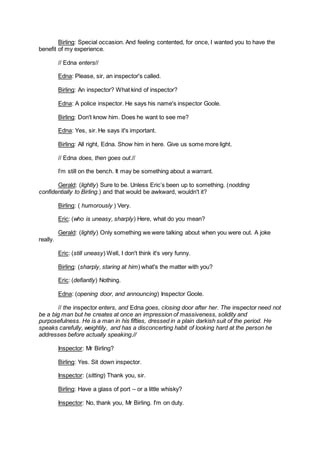 Birling: Special occasion. And feeling contented, for once, I wanted you to have the
benefit of my experience.
// Edna enters//
Edna: Please, sir, an inspector's called.
Birling: An inspector? What kind of inspector?
Edna: A police inspector. He says his name's inspector Goole.
Birling: Don't know him. Does he want to see me?
Edna: Yes, sir. He says it's important.
Birling: All right, Edna. Show him in here. Give us some more light.
// Edna does, then goes out.//
I’m still on the bench. It may be something about a warrant.
Gerald: (lightly) Sure to be. Unless Eric’s been up to something. (nodding
confidentially to Birling.) and that would be awkward, wouldn't it?
Birling: ( humorously ) Very.
Eric: (who is uneasy, sharply) Here, what do you mean?
Gerald: (lightly) Only something we were talking about when you were out. A joke
really.
Eric: (still uneasy) Well, I don't think it's very funny.
Birling: (sharply, staring at him) what's the matter with you?
Eric: (defiantly) Nothing.
Edna: (opening door, and announcing) Inspector Goole.
// the inspector enters, and Edna goes, closing door after her. The inspector need not
be a big man but he creates at once an impression of massiveness, solidity and
purposefulness. He is a man in his fifties, dressed in a plain darkish suit of the period. He
speaks carefully, weightily, and has a disconcerting habit of looking hard at the person he
addresses before actually speaking.//
Inspector: Mr Birling?
Birling: Yes. Sit down inspector.
Inspector: (sitting) Thank you, sir.
Birling: Have a glass of port – or a little whisky?
Inspector: No, thank you, Mr Birling. I'm on duty.
 
