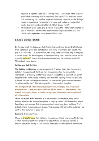 no proof it was the same girl." - Birling adds, "There wasn't the slightest
       proof that this Daisy Renton really was Eva Smith." Yet the final phone
       call, announcing that a police inspector is shortly to arrive at the Birlings'
       house to investigate the suicide of a young girl, makes us realise that
       maybe Eva Smith did exist after all. What do you think?
   •   Think about Eva's name. Eva is similar to Eve, the first woman created by
       God in the Bible. Smith is the most common English surname. So, Eva
       Smith could represent every woman of her class.


STAGE DIRECTIONS

In the course of An Inspector Calls the Birling family and Gerald Croft change
from a state of great self-satisfaction to a state of extreme self-doubt. The
play is in 'real time' - in other words, the story lasts exactly as long as the play
is on the stage. So, what happens in a comparatively short time to create such a
dramatic contrast? How is the drama maintained and the audience involved?
Think about these points.

Setting and Subtle Hints

The Setting and Lighting are very important. Priestley describes the scene in
detail at the opening of Act 1, so that the audience has the immediate
impression of a "heavily comfortable house." The setting is constant (all action
happens in the same place). Priestley says that the lighting should be "pink and
intimate" before the Inspector arrives - a rose-tinted glow - when it becomes
"brighter and harder." The lighting reflects the mood of the play.
The dining room of a fairly large suburban house, belonging to a prosperous
manufacturer. It has good solid furniture of the period. At the moment they
have all had a good dinner, are celebrating a special occasion, and are pleased
with themselves.
There are subtle hints that not is all as it seems. For example, early on we
wonder whether the happy atmosphere is slightly forced. Sheila wonders where
Gerald was last summer, Eric is nervous about something, Lord and Lady Croft
did not attend the engagement dinner. This arouses interest in the audience - we
want to find out what is going on!

Dramatic Irony and Tone

There is dramatic irony. For instance, the audience knows how wrong Mr Birling
is when he makes confident predictions about there not being a war and is
excited about the sailing of The Titanic: famously, the ship sank on her maiden
 