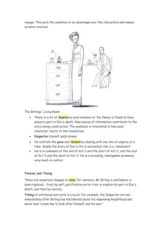 voyage. This puts the audience at an advantage over the characters and makes
us more involved.




The Birlings' Living Room
   •   There is a lot of tension as each member of the family is found to have
       played a part in Eva's death. New pieces of information contribute to the
       story being constructed. The audience is interested in how each
       character reacts to the revelations.
   •   Inspector himself adds drama:
   •   He controls the pace and tension by dealing with one line of enquiry at a
       time. Slowly the story of Eva's life is unravelled, like in a 'whodunnit'.
   •   He is in command at the end of Act I and the start of Act 2, and the end
       of Act 2 and the start of Act 3. He is a brooding, inescapable presence,
       very much in control.



Tension and Timing

There are numerous changes in tone. For instance, Mr Birling's confidence is
soon replaced - first by self-justification as he tries to explain his part in Eva's
death, and then by anxiety.
Timing of entrances and exits is crucial. For example, the Inspector arrives
immediately after Birling has told Gerald about his impending knighthood and
about how "a man has to look after himself and his own."
 