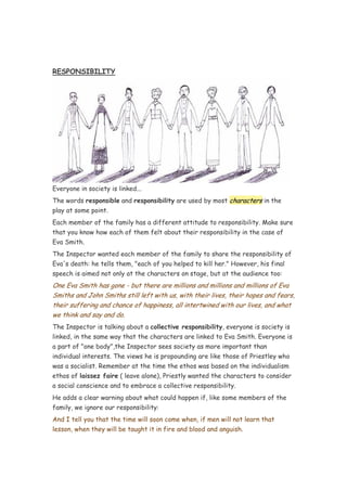 RESPONSIBILITY




Everyone in society is linked...
The words responsible and responsibility are used by most characters in the
play at some point.
Each member of the family has a different attitude to responsibility. Make sure
that you know how each of them felt about their responsibility in the case of
Eva Smith.
The Inspector wanted each member of the family to share the responsibility of
Eva's death: he tells them, "each of you helped to kill her." However, his final
speech is aimed not only at the characters on stage, but at the audience too:
One Eva Smith has gone - but there are millions and millions and millions of Eva
Smiths and John Smiths still left with us, with their lives, their hopes and fears,
their suffering and chance of happiness, all intertwined with our lives, and what
we think and say and do.
The Inspector is talking about a collective responsibility, everyone is society is
linked, in the same way that the characters are linked to Eva Smith. Everyone is
a part of "one body",the Inspector sees society as more important than
individual interests. The views he is propounding are like those of Priestley who
was a socialist. Remember at the time the ethos was based on the individualism
ethos of laissez faire ( leave alone), Priestly wanted the characters to consider
a social conscience and to embrace a collective responsibility.
He adds a clear warning about what could happen if, like some members of the
family, we ignore our responsibility:
And I tell you that the time will soon come when, if men will not learn that
lesson, when they will be taught it in fire and blood and anguish.
 