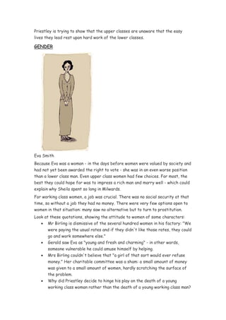 Priestley is trying to show that the upper classes are unaware that the easy
lives they lead rest upon hard work of the lower classes.

GENDER




Eva Smith
Because Eva was a woman - in the days before women were valued by society and
had not yet been awarded the right to vote - she was in an even worse position
than a lower class man. Even upper class women had few choices. For most, the
best they could hope for was to impress a rich man and marry well - which could
explain why Sheila spent so long in Milwards.
For working class women, a job was crucial. There was no social security at that
time, so without a job they had no money. There were very few options open to
women in that situation: many saw no alternative but to turn to prostitution.
Look at these quotations, showing the attitude to women of some characters:
   •   Mr Birling is dismissive of the several hundred women in his factory: "We
       were paying the usual rates and if they didn't like those rates, they could
       go and work somewhere else."
   •   Gerald saw Eva as "young and fresh and charming" - in other words,
       someone vulnerable he could amuse himself by helping.
   •   Mrs Birling couldn't believe that "a girl of that sort would ever refuse
       money." Her charitable committee was a sham: a small amount of money
       was given to a small amount of women, hardly scratching the surface of
       the problem.
   •   Why did Priestley decide to hinge his play on the death of a young
       working class woman rather than the death of a young working class man?
 