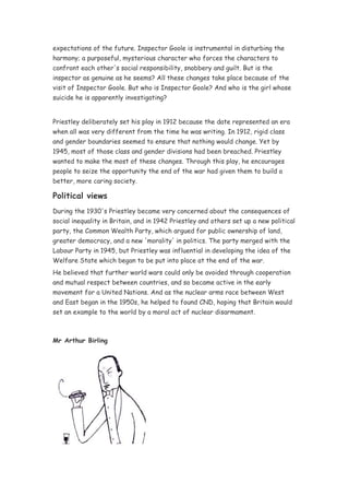 expectations of the future. Inspector Goole is instrumental in disturbing the
harmony; a purposeful, mysterious character who forces the characters to
confront each other's social responsibility, snobbery and guilt. But is the
inspector as genuine as he seems? All these changes take place because of the
visit of Inspector Goole. But who is Inspector Goole? And who is the girl whose
suicide he is apparently investigating?


Priestley deliberately set his play in 1912 because the date represented an era
when all was very different from the time he was writing. In 1912, rigid class
and gender boundaries seemed to ensure that nothing would change. Yet by
1945, most of those class and gender divisions had been breached. Priestley
wanted to make the most of these changes. Through this play, he encourages
people to seize the opportunity the end of the war had given them to build a
better, more caring society.

Political views
During the 1930's Priestley became very concerned about the consequences of
social inequality in Britain, and in 1942 Priestley and others set up a new political
party, the Common Wealth Party, which argued for public ownership of land,
greater democracy, and a new 'morality' in politics. The party merged with the
Labour Party in 1945, but Priestley was influential in developing the idea of the
Welfare State which began to be put into place at the end of the war.
He believed that further world wars could only be avoided through cooperation
and mutual respect between countries, and so became active in the early
movement for a United Nations. And as the nuclear arms race between West
and East began in the 1950s, he helped to found CND, hoping that Britain would
set an example to the world by a moral act of nuclear disarmament.



Mr Arthur Birling
 