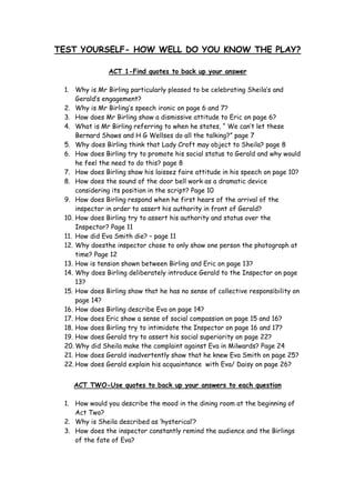 TEST YOURSELF- HOW WELL DO YOU KNOW THE PLAY?

               ACT 1-Find quotes to back up your answer

 1. Why is Mr Birling particularly pleased to be celebrating Sheila’s and
     Gerald’s engagement?
 2. Why is Mr Birling’s speech ironic on page 6 and 7?
 3. How does Mr Birling show a dismissive attitude to Eric on page 6?
 4. What is Mr Birling referring to when he states, “ We can’t let these
     Bernard Shaws and H G Wellses do all the talking?” page 7
 5. Why does Birling think that Lady Croft may object to Sheila? page 8
 6. How does Birling try to promote his social status to Gerald and why would
     he feel the need to do this? page 8
 7. How does Birling show his laissez faire attitude in his speech on page 10?
 8. How does the sound of the door bell work as a dramatic device
     considering its position in the script? Page 10
 9. How does Birling respond when he first hears of the arrival of the
     inspector in order to assert his authority in front of Gerald?
 10. How does Birling try to assert his authority and status over the
     Inspector? Page 11
 11. How did Eva Smith die? – page 11
 12. Why doesthe inspector chose to only show one person the photograph at
     time? Page 12
 13. How is tension shown between Birling and Eric on page 13?
 14. Why does Birling deliberately introduce Gerald to the Inspector on page
     13?
 15. How does Birling show that he has no sense of collective responsibility on
     page 14?
 16. How does Birling describe Eva on page 14?
 17. How does Eric show a sense of social compassion on page 15 and 16?
 18. How does Birling try to intimidate the Inspector on page 16 and 17?
 19. How does Gerald try to assert his social superiority on page 22?
 20. Why did Sheila make the complaint against Eva in Milwards? Page 24
 21. How does Gerald inadvertently show that he knew Eva Smith on page 25?
 22. How does Gerald explain his acquaintance with Eva/ Daisy on page 26?


    ACT TWO-Use quotes to back up your answers to each question

 1. How would you describe the mood in the dining room at the beginning of
    Act Two?
 2. Why is Sheila described as ‘hysterical’?
 3. How does the inspector constantly remind the audience and the Birlings
    of the fate of Eva?
 