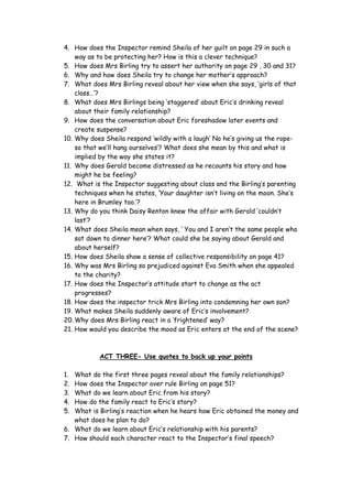 4. How does the Inspector remind Sheila of her guilt on page 29 in such a
    way as to be protecting her? How is this a clever technique?
5. How does Mrs Birling try to assert her authority on page 29 , 30 and 31?
6. Why and how does Sheila try to change her mother’s approach?
7. What does Mrs Birling reveal about her view when she says, ‘girls of that
    class…’?
8. What does Mrs Birlings being ‘staggered’ about Eric’s drinking reveal
    about their family relationship?
9. How does the conversation about Eric foreshadow later events and
    create suspense?
10. Why does Sheila respond ‘wildly with a laugh’ No he’s giving us the rope-
    so that we’ll hang ourselves’? What does she mean by this and what is
    implied by the way she states it?
11. Why does Gerald become distressed as he recounts his story and how
    might he be feeling?
12. What is the Inspector suggesting about class and the Birling’s parenting
    techniques when he states, ‘Your daughter isn’t living on the moon. She’s
    here in Brumley too.’?
13. Why do you think Daisy Renton knew the affair with Gerald ‘couldn’t
    last’?
14. What does Sheila mean when says, ‘ You and I aren’t the same people who
    sat down to dinner here’? What could she be saying about Gerald and
    about herself?
15. How does Sheila show a sense of collective responsibility on page 41?
16. Why was Mrs Birling so prejudiced against Eva Smith when she appealed
    to the charity?
17. How does the Inspector’s attitude start to change as the act
    progresses?
18. How does the inspector trick Mrs Birling into condemning her own son?
19. What makes Sheila suddenly aware of Eric’s involvement?
20. Why does Mrs Birling react in a ‘frightened’ way?
21. How would you describe the mood as Eric enters at the end of the scene?



           ACT THREE- Use quotes to back up your points

1. What do the first three pages reveal about the family relationships?
2. How does the Inspector over rule Birling on page 51?
3. What do we learn about Eric from his story?
4. How do the family react to Eric’s story?
5. What is Birling’s reaction when he hears how Eric obtained the money and
   what does he plan to do?
6. What do we learn about Eric’s relationship with his parents?
7. How should each character react to the Inspector’s final speech?
 