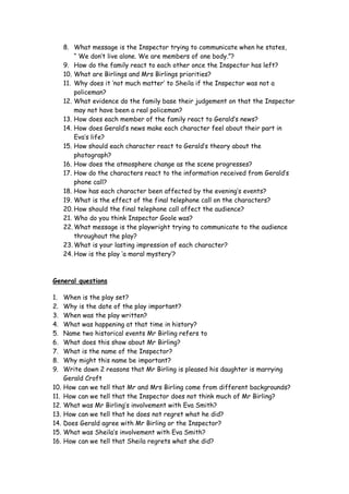 8. What message is the Inspector trying to communicate when he states,
          “ We don’t live alone. We are members of one body.”?
      9. How do the family react to each other once the Inspector has left?
      10. What are Birlings and Mrs Birlings priorities?
      11. Why does it ‘not much matter’ to Sheila if the Inspector was not a
          policeman?
      12. What evidence do the family base their judgement on that the Inspector
          may not have been a real policeman?
      13. How does each member of the family react to Gerald’s news?
      14. How does Gerald’s news make each character feel about their part in
          Eva’s life?
      15. How should each character react to Gerald’s theory about the
          photograph?
      16. How does the atmosphere change as the scene progresses?
      17. How do the characters react to the information received from Gerald’s
          phone call?
      18. How has each character been affected by the evening’s events?
      19. What is the effect of the final telephone call on the characters?
      20. How should the final telephone call affect the audience?
      21. Who do you think Inspector Goole was?
      22. What message is the playwright trying to communicate to the audience
          throughout the play?
      23. What is your lasting impression of each character?
      24. How is the play ‘a moral mystery’?



General questions

1.    When is the play set?
2.    Why is the date of the play important?
3.    When was the play written?
4.    What was happening at that time in history?
5.    Name two historical events Mr Birling refers to
6.    What does this show about Mr Birling?
7.    What is the name of the Inspector?
8.    Why might this name be important?
9.    Write down 2 reasons that Mr Birling is pleased his daughter is marrying
      Gerald Croft
10.   How can we tell that Mr and Mrs Birling come from different backgrounds?
11.   How can we tell that the Inspector does not think much of Mr Birling?
12.   What was Mr Birling’s involvement with Eva Smith?
13.   How can we tell that he does not regret what he did?
14.   Does Gerald agree with Mr Birling or the Inspector?
15.   What was Sheila’s involvement with Eva Smith?
16.   How can we tell that Sheila regrets what she did?
 