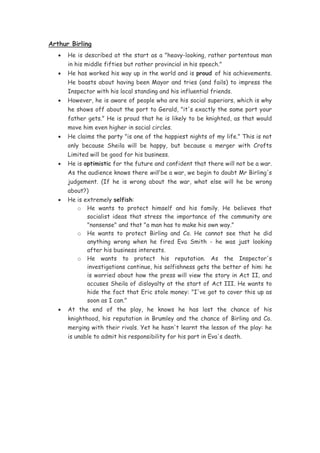 Arthur Birling
   •   He is described at the start as a "heavy-looking, rather portentous man
       in his middle fifties but rather provincial in his speech."
   •   He has worked his way up in the world and is proud of his achievements.
       He boasts about having been Mayor and tries (and fails) to impress the
       Inspector with his local standing and his influential friends.
   •   However, he is aware of people who are his social superiors, which is why
       he shows off about the port to Gerald, "it's exactly the same port your
       father gets." He is proud that he is likely to be knighted, as that would
       move him even higher in social circles.
   •   He claims the party "is one of the happiest nights of my life." This is not
       only because Sheila will be happy, but because a merger with Crofts
       Limited will be good for his business.
   •   He is optimistic for the future and confident that there will not be a war.
       As the audience knows there will be a war, we begin to doubt Mr Birling's
       judgement. (If he is wrong about the war, what else will he be wrong
       about?)
   •   He is extremely selfish:
          o He wants to protect himself and his family. He believes that
              socialist ideas that stress the importance of the community are
              "nonsense" and that "a man has to make his own way."
          o He wants to protect Birling and Co. He cannot see that he did
              anything wrong when he fired Eva Smith - he was just looking
              after his business interests.
          o He wants to protect his reputation. As the Inspector's
              investigations continue, his selfishness gets the better of him: he
              is worried about how the press will view the story in Act II, and
              accuses Sheila of disloyalty at the start of Act III. He wants to
              hide the fact that Eric stole money: "I've got to cover this up as
              soon as I can."
   •   At the end of the play, he knows he has lost the chance of his
       knighthood, his reputation in Brumley and the chance of Birling and Co.
       merging with their rivals. Yet he hasn't learnt the lesson of the play: he
       is unable to admit his responsibility for his part in Eva's death.
 