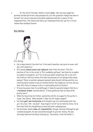 •          At the end of the play, Sheila is much wiser. She can now judge her
    parents and Gerald from a new perspective, but the greatest change has been in
    herself: her social conscience has been awakened and she is aware of her
    responsibilities. The Sheila who had a girl dismissed from her job for a trivial
    reason has vanished forever.



    Eric Birling




    Eric Birling
    •   He is described at the start as "in his early twenties, not quite at ease, half
        shy, half assertive."
    •   Eric seems embarrassed and awkward right from the start. The fist
        mention of him in the script is "Eric suddenly guffaws," and then he is unable
        to explain his laughter, as if he is nervous about something. (It is not until
        the final act that we realise this must be because of his having stolen some
        money.) There is another awkward moment when Gerald, Birling and Eric are
        chatting about women's love of clothes before the Inspector arrives. Do you
        feel that there is tension in Eric's relationship with his father?
    •   It soon becomes clear to us (although it takes his parents longer) that he is
        a hardened drinker. Gerald admits, "I have gathered that he does drink
        pretty hard."
    •   When he hears how his father sacked Eva Smith, he supports the worker's
        cause, like Sheila. "Why shouldn't they try for higher wages?"
    •   He feels guilt and frustration with himself over his relationship with the
        girl. He cries, "Oh - my God! - how stupid it all is!" as he tells his story. He is
        horrified that his thoughtless actions had such consequences.
    •   He had some innate sense of responsibility, though, because although he got
        a woman pregnant, he was concerned enough to give her money. He was
        obviously less worried about stealing (or 'borrowing' from his father's
 