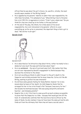 office) than he was about the girl's future. So, was Eric, initially, the most
    socially aware member of the Birling family?
•   He is appalled by his parents' inability to admit their own responsibility. He
    tells them forcefully, "I'm ashamed of you." When Birling tries to threaten
    him in Act III, Eric is aggressive in return: "I don't give a damn now." Do you
    think Eric has ever stood up to his father in this way before?
•   At the end of the play, like Sheila, he is fully aware of his social
    responsibility. He is not interested in his parents' efforts to cover
    everything up: as far as he is concerned, the important thing is that a girl is
    dead. "We did her in all right."

Gerald Croft




Gerald Croft
•   He is described as "an attractive chap about thirty, rather too manly to be a
    dandy but very much the easy well-bred man-about-town."
•   He is an aristocrat - the son of Lord and Lady Croft. We realise that they
    are not over-impressed by Gerald's engagement to Sheila because they
    declined the invitation to the dinner.
•   He is not as willing as Sheila to admit his part in the girl's death to the
    Inspector and initially pretends that he never knew her. Is he a bit like Mr
    Birling, wanting to protect his own interests?
•   He did have some genuine feeling for Daisy Renton, however: he is very
    moved when he hears of her death. He tells Inspector Goole that he
    arranged for her to live in his friend's flat "because I was sorry for her;"
    she became his mistress because "She was young and pretty and warm-
    hearted - and intensely grateful."
•   Despite this, in Act 3 he tries to come up with as much evidence as possible
    to prove that the Inspector is a fake - because that would get him off the
    hook. It is Gerald who confirms that the local force has no officer by the
    name of Goole, he who realises it may not have been the same girl and he who
    finds out from the infirmary that there has not been a suicide case in
 