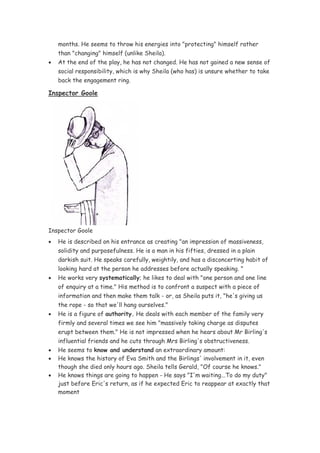 months. He seems to throw his energies into "protecting" himself rather
    than "changing" himself (unlike Sheila).
•   At the end of the play, he has not changed. He has not gained a new sense of
    social responsibility, which is why Sheila (who has) is unsure whether to take
    back the engagement ring.

Inspector Goole




Inspector Goole
•   He is described on his entrance as creating "an impression of massiveness,
    solidity and purposefulness. He is a man in his fifties, dressed in a plain
    darkish suit. He speaks carefully, weightily, and has a disconcerting habit of
    looking hard at the person he addresses before actually speaking. "
•   He works very systematically; he likes to deal with "one person and one line
    of enquiry at a time." His method is to confront a suspect with a piece of
    information and then make them talk - or, as Sheila puts it, "he's giving us
    the rope - so that we'll hang ourselves."
•   He is a figure of authority. He deals with each member of the family very
    firmly and several times we see him "massively taking charge as disputes
    erupt between them." He is not impressed when he hears about Mr Birling's
    influential friends and he cuts through Mrs Birling's obstructiveness.
•   He seems to know and understand an extraordinary amount:
•   He knows the history of Eva Smith and the Birlings' involvement in it, even
    though she died only hours ago. Sheila tells Gerald, "Of course he knows."
•   He knows things are going to happen - He says "I'm waiting...To do my duty"
    just before Eric's return, as if he expected Eric to reappear at exactly that
    moment
 